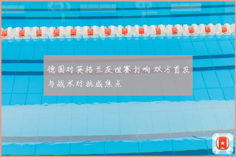 德国对英格兰友谊赛打响 双方首发与战术对抗成焦点