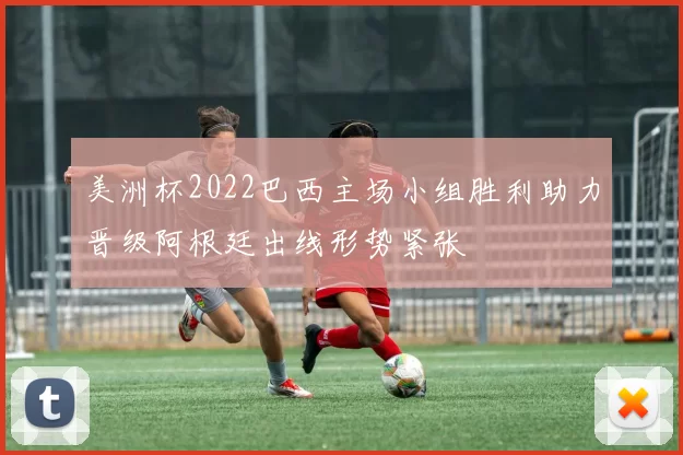 美洲杯2022巴西主场小组胜利助力晋级阿根廷出线形势紧张