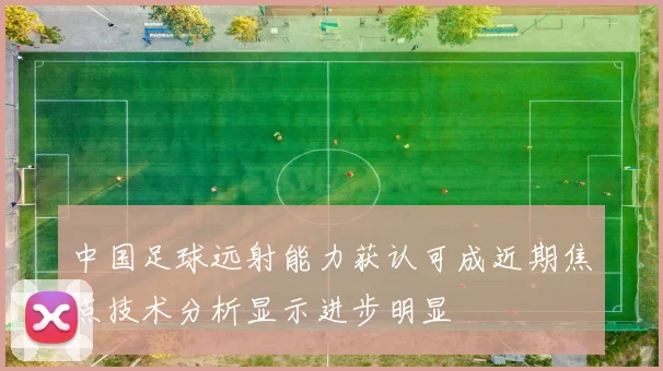 中国足球远射能力获认可成近期焦点技术分析显示进步明显