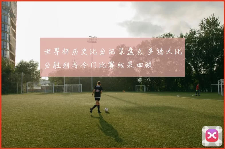 世界杯历史比分记录盘点 多场大比分胜利与冷门比赛结果回顾