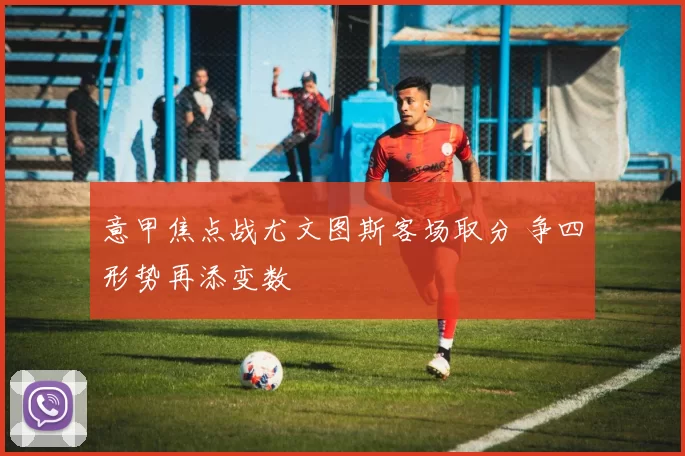 意甲焦点战尤文图斯客场取分 争四形势再添变数