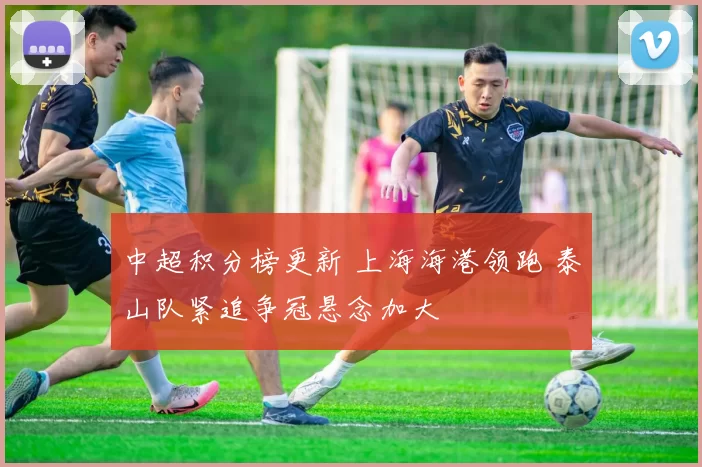 中超积分榜更新 上海海港领跑 泰山队紧追争冠悬念加大