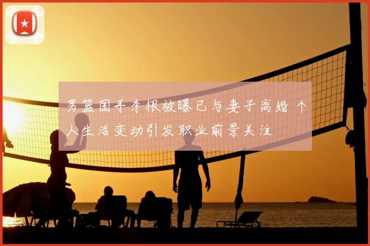 男篮国手李根被曝已与妻子离婚 个人生活变动引发职业前景关注