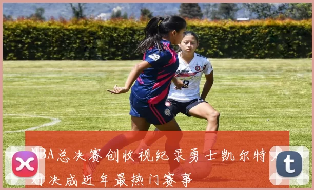 NBA总决赛创收视纪录勇士凯尔特人对决成近年最热门赛事