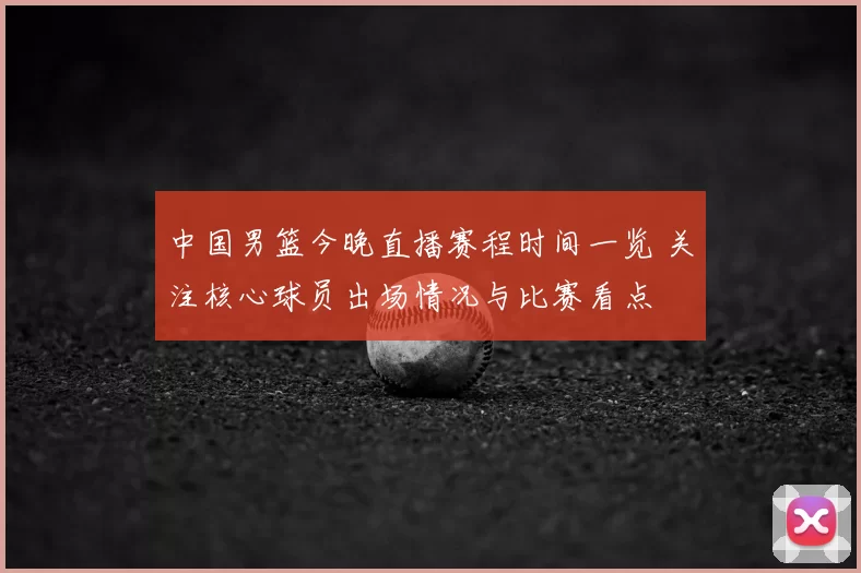 中国男篮今晚直播赛程时间一览 关注核心球员出场情况与比赛看点