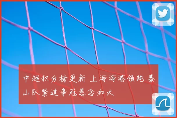中超积分榜更新 上海海港领跑 泰山队紧追争冠悬念加大
