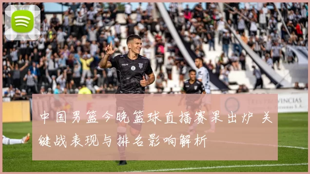 中国男篮今晚篮球直播赛果出炉 关键战表现与排名影响解析