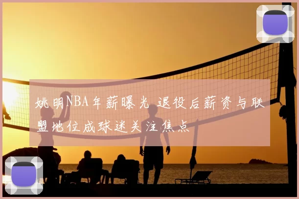 姚明NBA年薪曝光 退役后薪资与联盟地位成球迷关注焦点