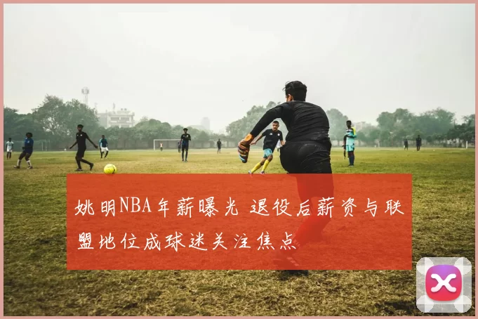 姚明NBA年薪曝光 退役后薪资与联盟地位成球迷关注焦点