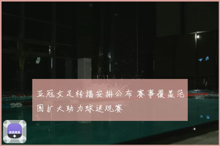 亚冠女足转播安排公布 赛事覆盖范围扩大助力球迷观赛