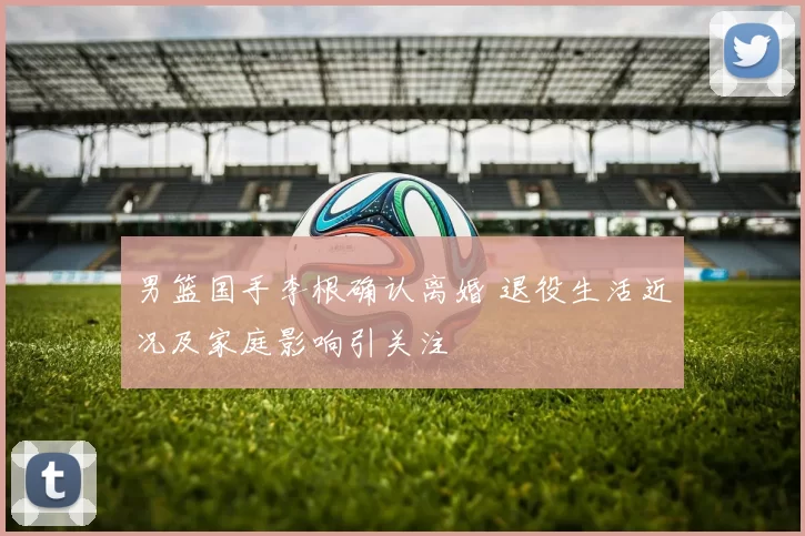 男篮国手李根确认离婚 退役生活近况及家庭影响引关注