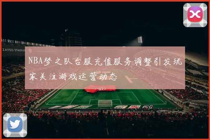 NBA梦之队台服充值服务调整引发玩家关注游戏运营动态