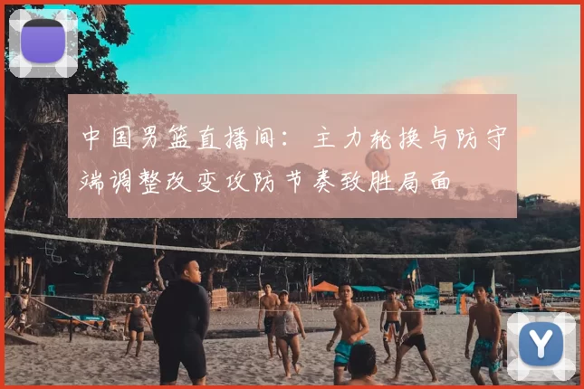 中国男篮直播间:主力轮换与防守端调整改变攻防节奏致胜局面