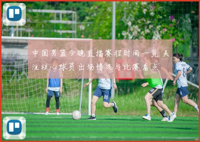 中国男篮今晚直播赛程时间一览 关注核心球员出场情况与比赛看点