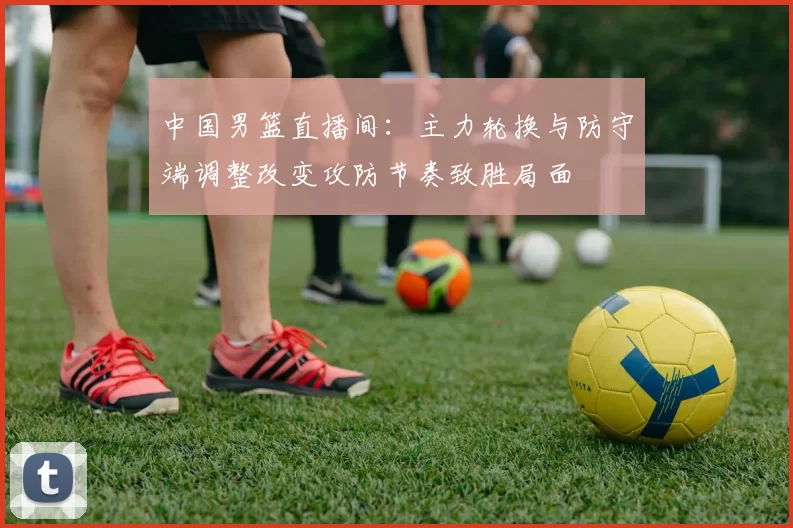 中国男篮直播间:主力轮换与防守端调整改变攻防节奏致胜局面