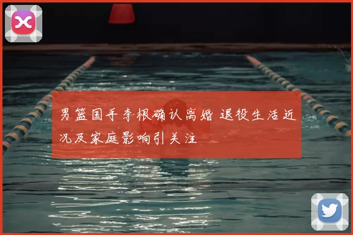 男篮国手李根确认离婚 退役生活近况及家庭影响引关注