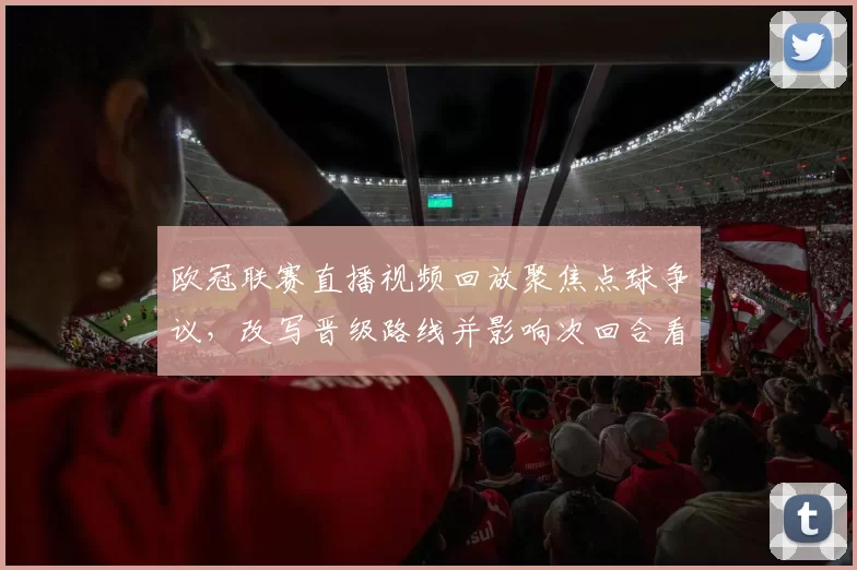 欧冠联赛直播视频回放聚焦点球争议，改写晋级路线并影响次回合看点