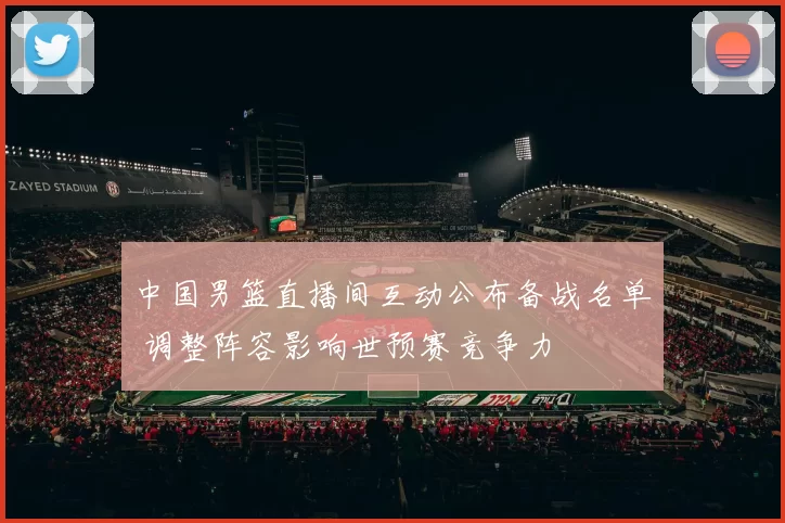 中国男篮直播间互动公布备战名单 调整阵容影响世预赛竞争力