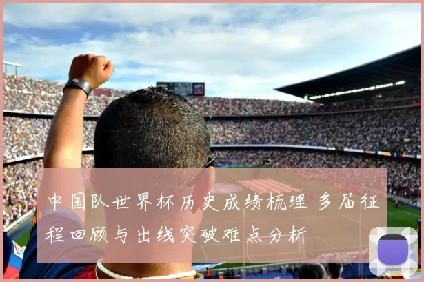 中国队世界杯历史成绩梳理 多届征程回顾与出线突破难点分析