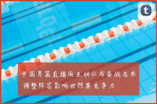中国男篮直播间互动公布备战名单 调整阵容影响世预赛竞争力