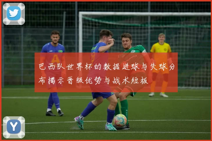 巴西队世界杯的数据进球与失球分布揭示晋级优势与战术短板