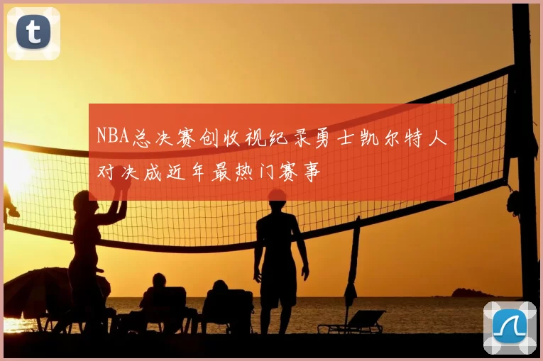 NBA总决赛创收视纪录勇士凯尔特人对决成近年最热门赛事