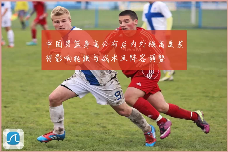 中国男篮身高公布后内外线高度差将影响轮换与战术及阵容调整