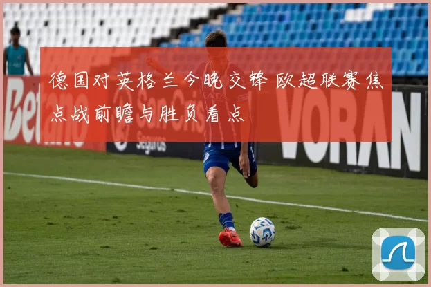 德国对英格兰今晚交锋 欧超联赛焦点战前瞻与胜负看点