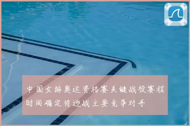 中国女排奥运资格赛关键战役赛程时间确定将迎战主要竞争对手