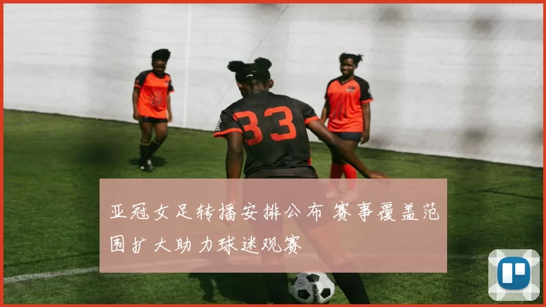 亚冠女足转播安排公布 赛事覆盖范围扩大助力球迷观赛