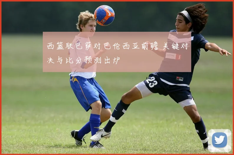 西篮联巴萨对巴伦西亚前瞻 关键对决与比分预测出炉