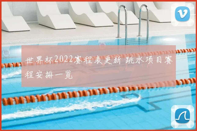世界杯2022赛程表更新 跳水项目赛程安排一览