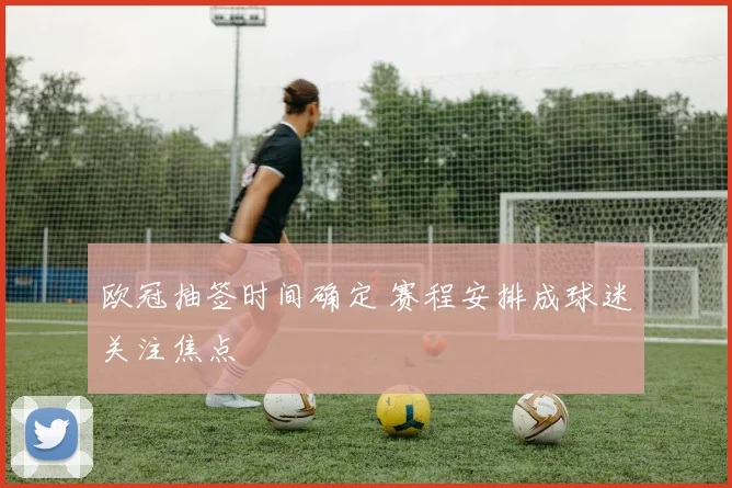 欧冠抽签时间确定 赛程安排成球迷关注焦点