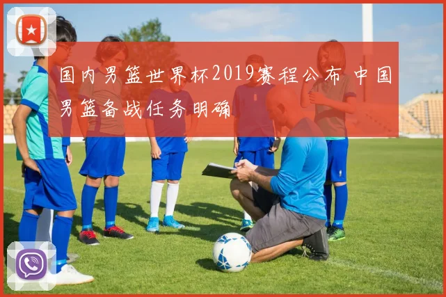 国内男篮世界杯2019赛程公布 中国男篮备战任务明确