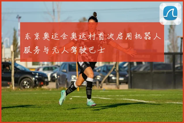 东京奥运会奥运村首次启用机器人服务与无人驾驶巴士