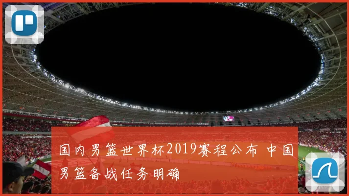 国内男篮世界杯2019赛程公布 中国男篮备战任务明确
