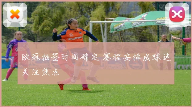 欧冠抽签时间确定 赛程安排成球迷关注焦点