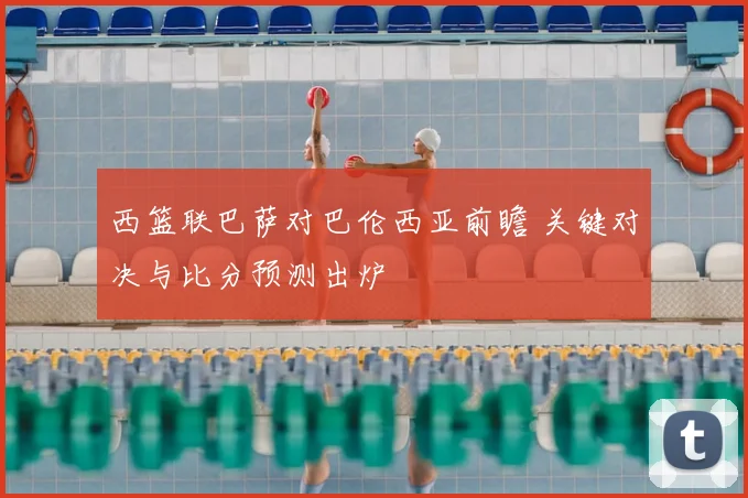 西篮联巴萨对巴伦西亚前瞻 关键对决与比分预测出炉