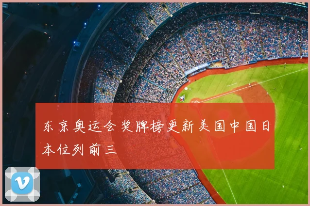 东京奥运会奖牌榜更新美国中国日本位列前三